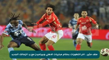ملف مثير.. آخر التطورات بحكام مباريات الأهلي وبيراميدز مع رد الزمالك الجديد